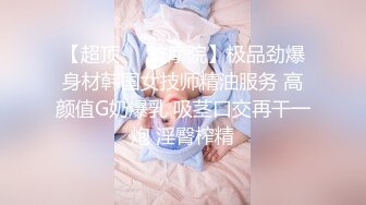 【超顶❤️按摩院】极品劲爆身材韩国女技师精油服务 高颜值G奶爆乳 吸茎口交再干一炮 淫臀榨精