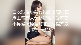 白衣短裙小美女约到酒店躺在床上笔直大长腿好勾人受不了不停爱抚揉捏啪啪抽插操穴累了就把玩娇躯