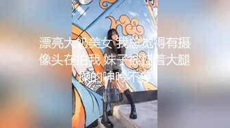 漂亮大奶美女 我总觉得有摄像头在拍我 妹子被扛着大腿操的呻吟不停