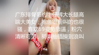 广东排骨哥约牛仔裤大长腿高端大美女，鲍鱼很粉叫的也很骚，喜欢69姿势舔逼，粉穴清晰可见，骑乘抽插操到浪叫