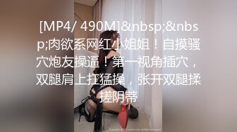 [MP4/ 490M]&nbsp;&nbsp;肉欲系网红小姐姐！自摸骚穴炮友操逼！第一视角插穴，双腿肩上扛猛操，张开双腿揉搓阴蒂