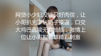 网贷小少妇没钱只好肉偿，让小哥扒光了玩奶子摸逼，口交大鸡巴直接无套抽插，激情上位让小哥抱着草精彩刺激