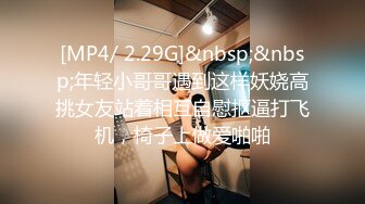 [MP4/ 2.29G]&nbsp;&nbsp;年轻小哥哥遇到这样妖娆高挑女友站着相互自慰抠逼打飞机，椅子上做爱啪啪