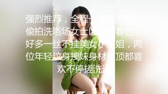 强烈推荐，全程一镜到底真实偸拍洗浴场女士区内部春色，好多一丝不挂美女小姐姐，两位年轻纹身拽妹身材很顶都喜欢不停搓洗逼