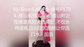 91-Sison530新作-番号P1704-搭讪系列二-手机搭讪附近性感漂亮的大奶美女 ,不仅长得漂亮,这对巨乳就能让你流口水！国语