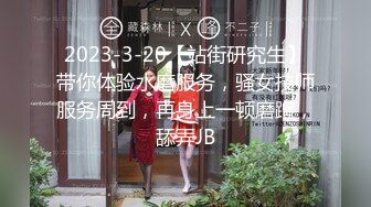 2023-3-20【站街研究生】带你体验水磨服务，骚女技师服务周到，再身上一顿磨蹭，舔弄JB