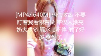 [MP4/ 640M] 瑜伽教练 不要盯着我看跟着做 不仅人漂亮奶大水多 骚水喷不停 射了好多 爽到了