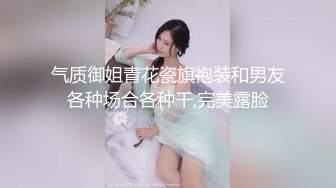 气质御姐青花瓷旗袍装和男友各种场合各种干,完美露脸