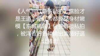 《人气网红最新私拍》露脸才是王道！最红帝都极品身材嫩模【京城瑶瑶】付费解锁私拍，被洋香肠各种输出紫薇好逼让猪肏