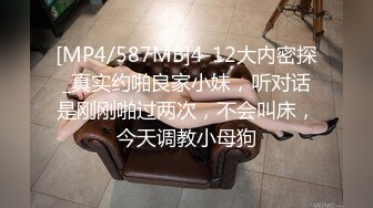 [MP4/587MB]4-12大内密探_真实约啪良家小妹，听对话是刚刚啪过两次，不会叫床，今天调教小母狗