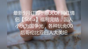 最新9月订购，爆火OF网红情侣【Sofia】福利完结，国人小伙为国争光，各种玩肏00后哥伦比亚白人大美妞