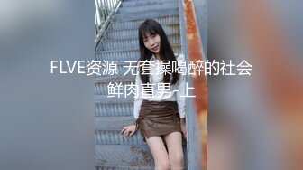 FLVE资源 无套操喝醉的社会鲜肉直男-上