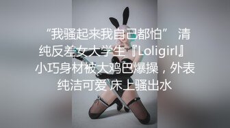 “我骚起来我自己都怕” 清纯反差女大学生『Loligirl』小巧身材被大鸡巴爆操，外表纯洁可爱 床上骚出水