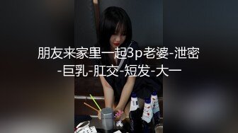 朋友来家里一起3p老婆-泄密-巨乳-肛交-短发-大一