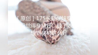 ［原创］175长腿学妹穿着衣服只觉得身材好，脱了衣服没想到身材这么好