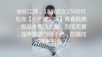 坐标江苏，18岁欲女2500可包夜【小熊维尼呀】青春貌美，极品水蜜桃大胸，刮毛无套，淫声浪语络绎不绝，拍摄技巧不断升级 2