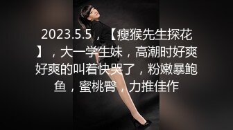 2023.5.5，【瘦猴先生探花】，大一学生妹，高潮时好爽好爽的叫着快哭了，粉嫩暴鲍鱼，蜜桃臀，力推佳作