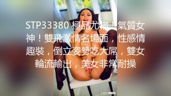 STP33380 極品尤物！氣質女神！雙飛激情名場面，性感情趣裝，倒立姿勢吃大屌，雙女輪流輸出，美女非常耐操