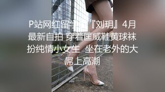 P站网红留学生『刘玥』4月最新自拍 穿着匡威鞋黄球袜扮纯情小女生  坐在老外的大屌上高潮