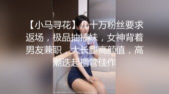 【小马寻花】几十万粉丝要求返场，极品抽搐妹，女神背着男友兼职，大长腿高颜值，高潮迭起撸管佳作