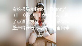 专约极品尤物大神『Kenny’s』✅02年中山女大学妹，喝了点酒就发骚，主动要求穿戴整齐跪在房门等两个爸爸回来玩