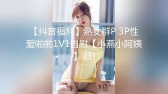 【抖音福利】熟女群P 3P性爱啪啪1V1自慰【小燕小阿姨】 (3)