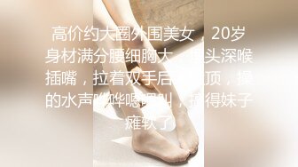 高价约大圈外围美女，20岁身材满分腰细胸大，埋头深喉插嘴，拉着双手后入猛顶，操的水声哗哗嗯嗯叫，搞得妹子瘫软了