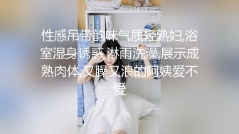 性感吊带韵味气质轻熟妇,浴室湿身诱惑,淋雨洗澡,展示成熟肉体,又臊又浪的阿姨爱不爱