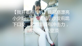 【我开着拖拉机】换风格漂亮小少妇，肤白臀翘，沙发前跪下口交，这画面真有冲击力，激情啪啪人气登顶