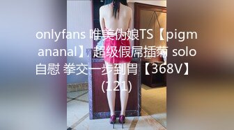 onlyfans 唯美伪娘TS【pigmananal】 超级假屌插菊 solo自慰 拳交一步到胃【368V】 (121)