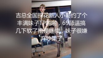 吉总全国探花新人小哥约了个丰满妹子TP啪啪，69舔逼搞几下软了撸硬继续，妹子很嫌弃吵架了