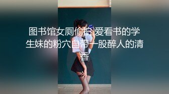 图书馆女厕偷拍 爱看书的学生妹的粉穴自带一股醉人的清香