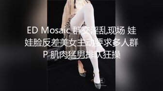 ED Mosaic 群交淫乱现场 娃娃脸反差美女主动要求多人群P 肌肉猛男排队狂操