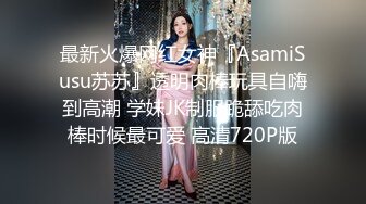 最新火爆网红女神『AsamiSusu苏苏』透明肉棒玩具自嗨到高潮 学妹JK制服跪舔吃肉棒时候最可爱 高清720P版