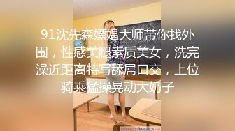 91沈先森嫖娼大师带你找外围，性感美腿素质美女，洗完澡近距离特写舔屌口交，上位骑乘猛操晃动大奶子