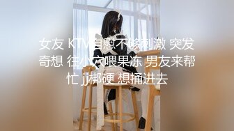 女友 KTV自慰不够刺激 突发奇想 往小穴喂果冻 男友来帮忙 jj梆硬 想捅进去