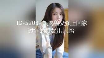 ID-5203- 饥渴兽父强上回家过年的额女儿 芯怡·