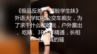 《极品反差❤️露脸学生妹》外语大学知名公交车痴女，为了求干什么都敢玩，户外露出、吃精、3P样样精通，长相一般但真的骚