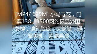 [MP4/ 629M] 小马寻花，门票138，3500网约极品外围女神，清纯脸庞，大长腿，翘臀美乳，超清画质