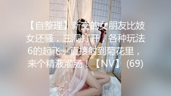 【自整理】新交的女朋友比妓女还骚，三洞打开，各种玩法6的起飞，直接射到菊花里，来个精液灌肠！【NV】 (69)