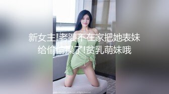 新女主!老婆不在家把她表妹给偷偷操了!贫乳萌妹哦