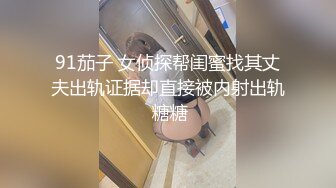 91茄子 女侦探帮闺蜜找其丈夫出轨证据却直接被内射出轨 糖糖