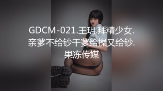 GDCM-021.王玥.拜精少女.亲爹不给钞干爹给操又给钞.果冻传媒