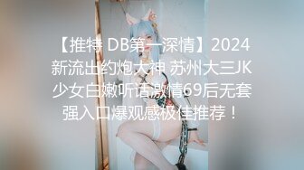 【推特 DB第一深情】2024新流出约炮大神 苏州大三JK少女白嫩听话激情69后无套强入口爆观感极佳推荐！