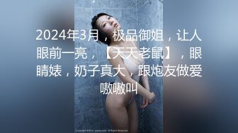 2024年3月，极品御姐，让人眼前一亮，【天天老鼠】，眼睛婊，奶子真大，跟炮友做爱嗷嗷叫