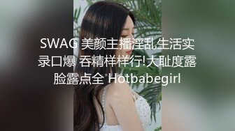 SWAG 美颜主播淫乱生活实录口爆 吞精样样行!大耻度露脸露点全 Hotbabegirl