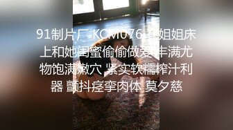 91制片厂 KCM076 在姐姐床上和她闺蜜偷偷做爱 丰满尤物饱满嫩穴 紧实软糯榨汁利器 颤抖痉挛肉体 莫夕慈