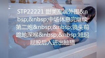 STP22221 甜美高端外围&nbsp;&nbsp;中场休息完继续第二炮&nbsp;&nbsp;镜头前跪地深喉&nbsp;&nbsp;翘起屁股后入进出抽插