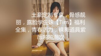 ⚫️⚫️土豪定制专享，骨感靓丽，露脸学生妹【Tim】福利全集，青春活力，裸舞道具紫薇啪啪潮吹