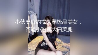 小伙高价约操大圈极品美女，齐逼小短裤大白美腿